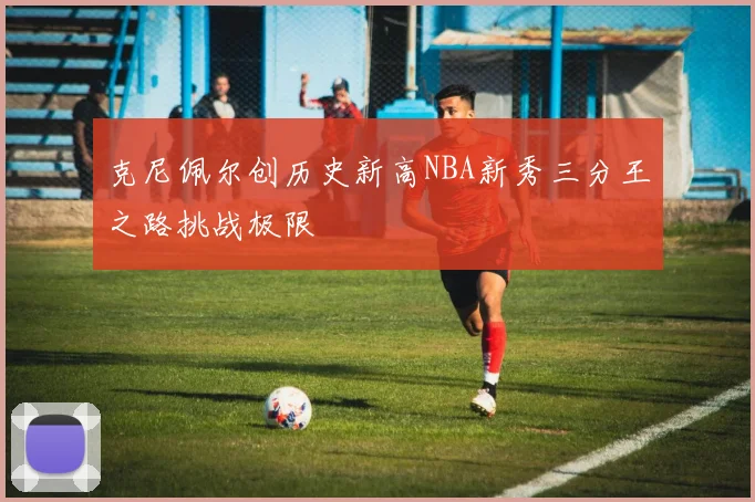 克尼佩尔创历史新高NBA新秀三分王之路挑战极限