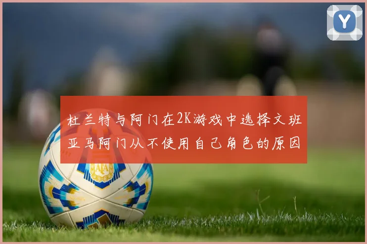 杜兰特与阿门在2K游戏中选择文班亚马阿门从不使用自己角色的原因揭秘