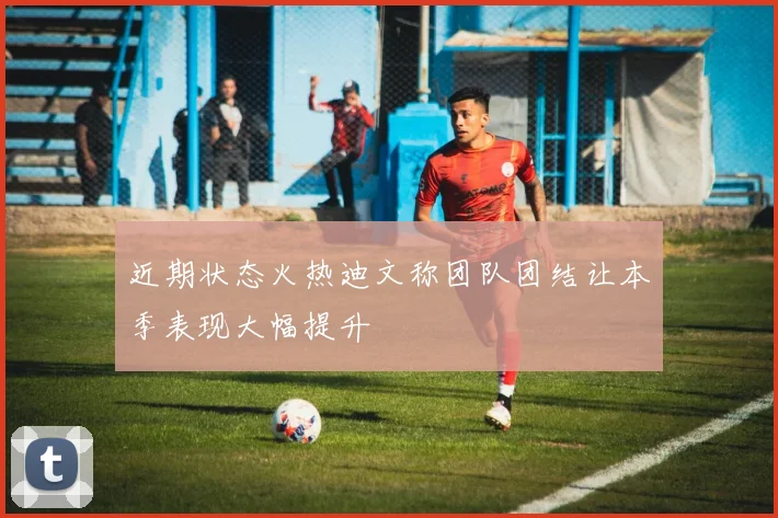 近期状态火热迪文称团队团结让本季表现大幅提升