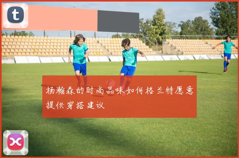 杨瀚森的时尚品味如何格兰特愿意提供穿搭建议