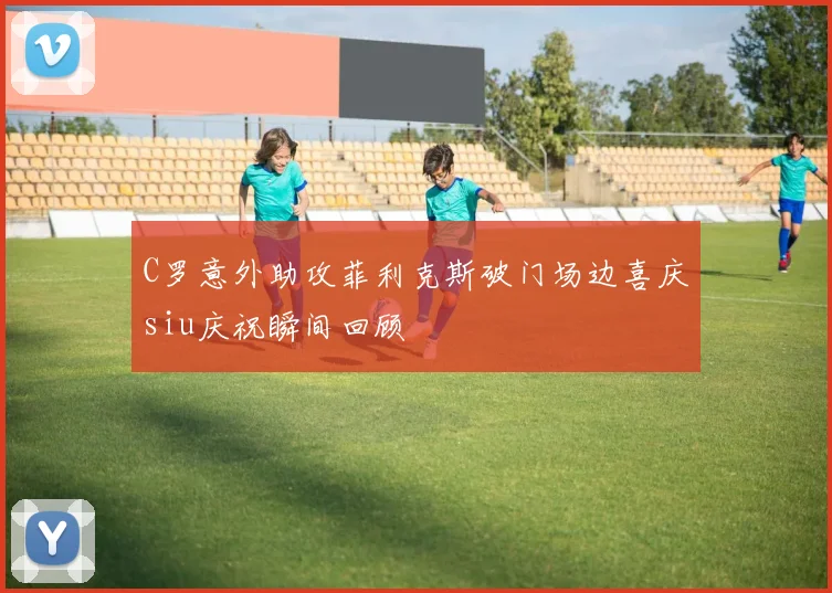 C罗意外助攻菲利克斯破门场边喜庆siu庆祝瞬间回顾