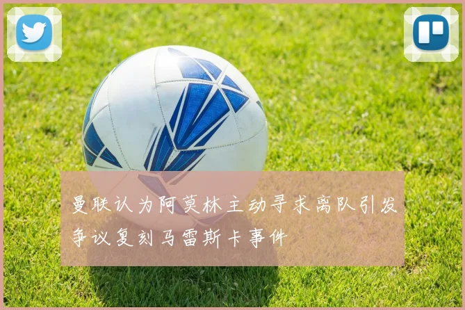 曼联认为阿莫林主动寻求离队引发争议复刻马雷斯卡事件
