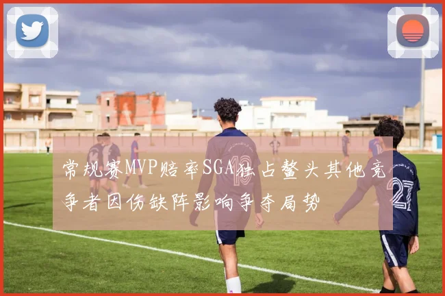 常规赛MVP赔率SGA独占鳌头其他竞争者因伤缺阵影响争夺局势