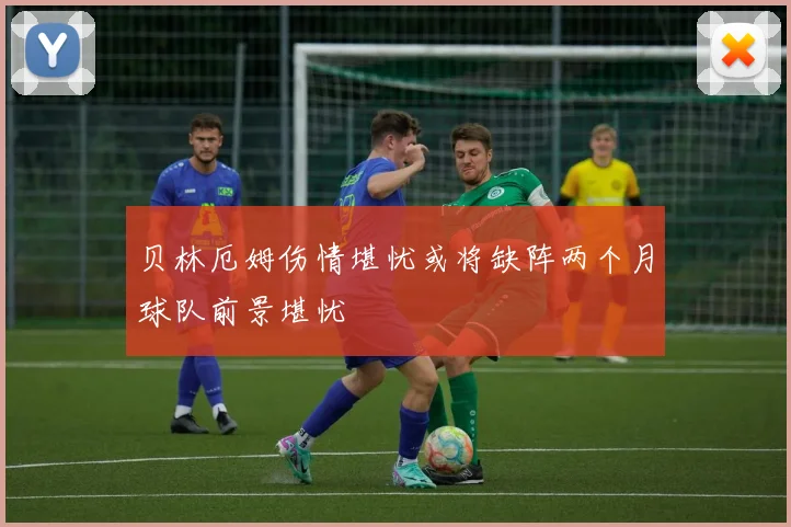 贝林厄姆伤情堪忧或将缺阵两个月球队前景堪忧