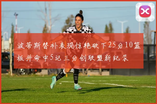 波蒂斯替补表现惊艳砍下25分10篮板并命中5记三分创联盟新纪录