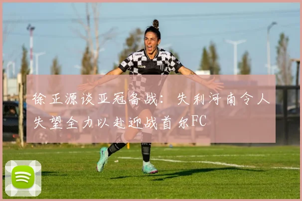 徐正源谈亚冠备战：失利河南令人失望全力以赴迎战首尔FC