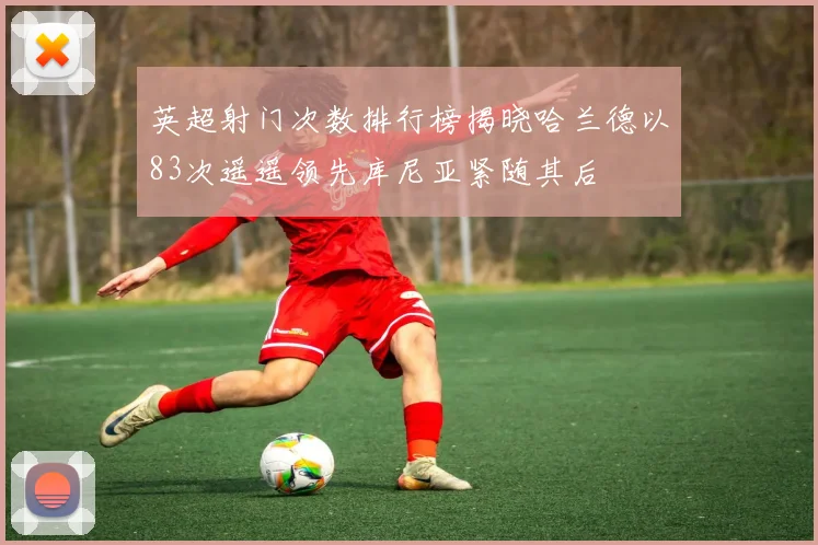 英超射门次数排行榜揭晓哈兰德以83次遥遥领先库尼亚紧随其后