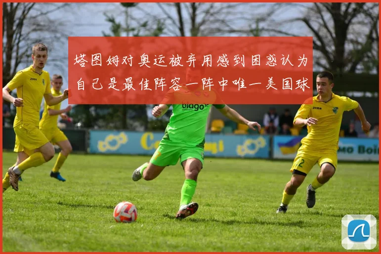 塔图姆对奥运被弃用感到困惑认为自己是最佳阵容一阵中唯一美国球员