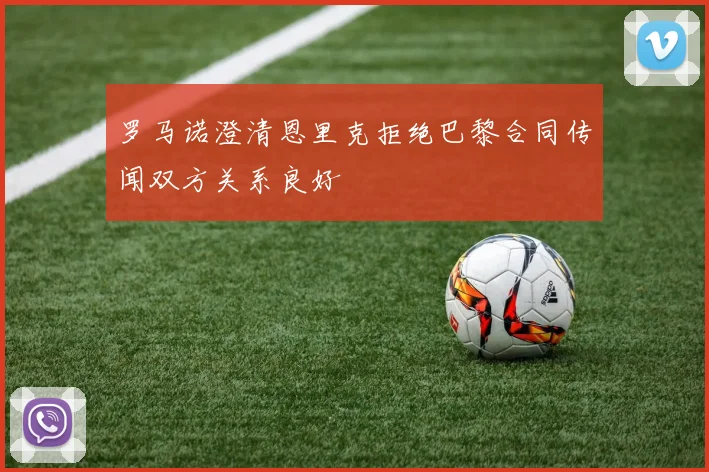 罗马诺澄清恩里克拒绝巴黎合同传闻双方关系良好