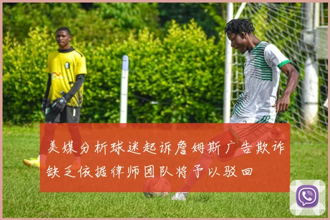 美媒分析球迷起诉詹姆斯广告欺诈缺乏依据律师团队将予以驳回