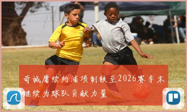 奇诚庸续约浦项制铁至2026赛季末继续为球队贡献力量