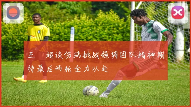 王燊超谈伤病挑战强调团队精神期待最后两轮全力以赴