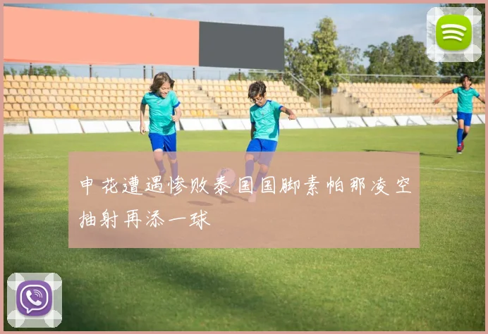申花遭遇惨败泰国国脚素帕那凌空抽射再添一球