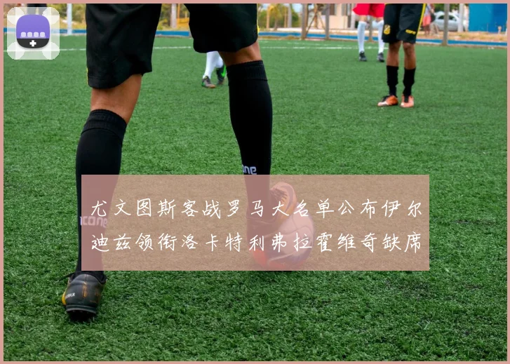 尤文图斯客战罗马大名单公布伊尔迪兹领衔洛卡特利弗拉霍维奇缺席