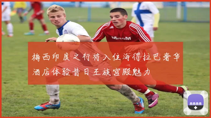 梅西印度之行将入住海得拉巴奢华酒店体验昔日王族宫殿魅力