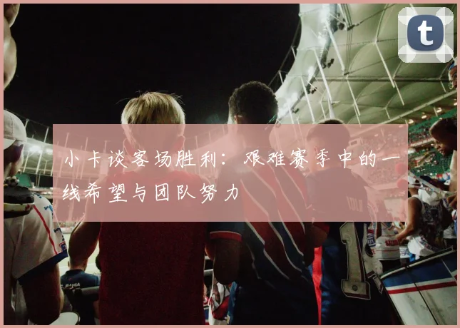 小卡谈客场胜利：艰难赛季中的一线希望与团队努力