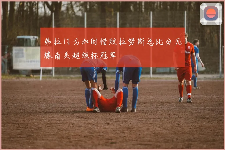 弗拉门戈加时惜败拉努斯总比分无缘南美超级杯冠军