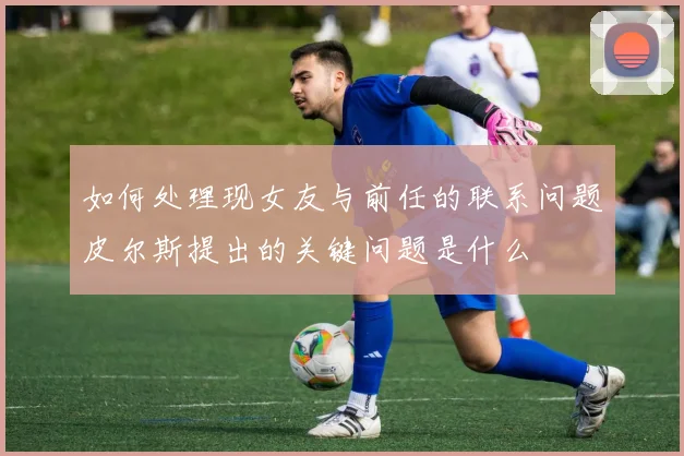 如何处理现女友与前任的联系问题皮尔斯提出的关键问题是什么