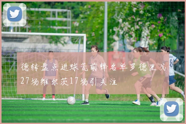 德转盘点进球荒前锋名单罗德里戈27场维尔茨17场引关注