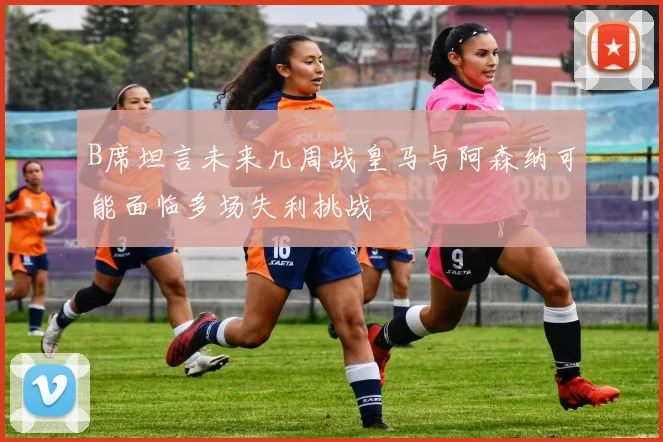 B席坦言未来几周战皇马与阿森纳可能面临多场失利挑战