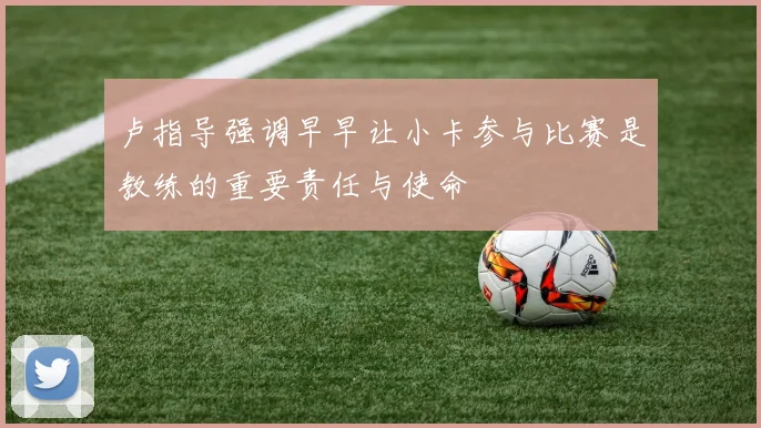 卢指导强调早早让小卡参与比赛是教练的重要责任与使命