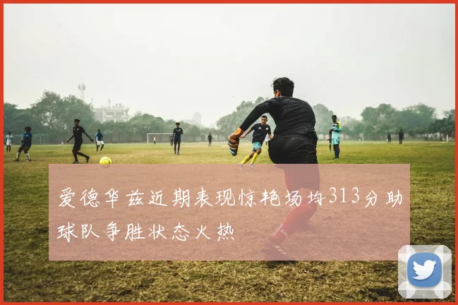 爱德华兹近期表现惊艳场均313分助球队争胜状态火热