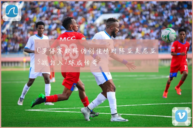 C罗停赛缺阵仍创佳绩对阵亚美尼亚5战打入7球成传奇