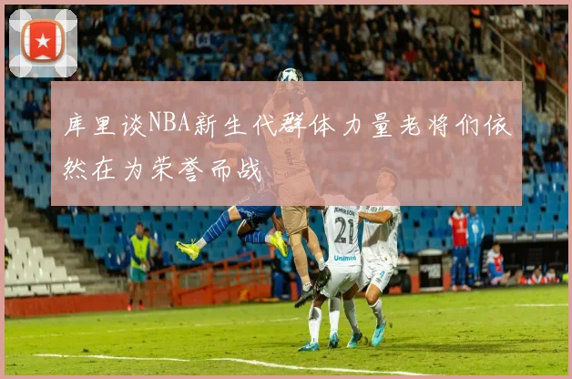 库里谈NBA新生代群体力量老将们依然在为荣誉而战