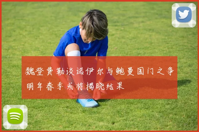 魏登费勒谈诺伊尔与鲍曼国门之争明年春季或将揭晓结果