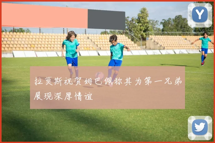 拉莫斯祝贺姆巴佩称其为第一兄弟展现深厚情谊