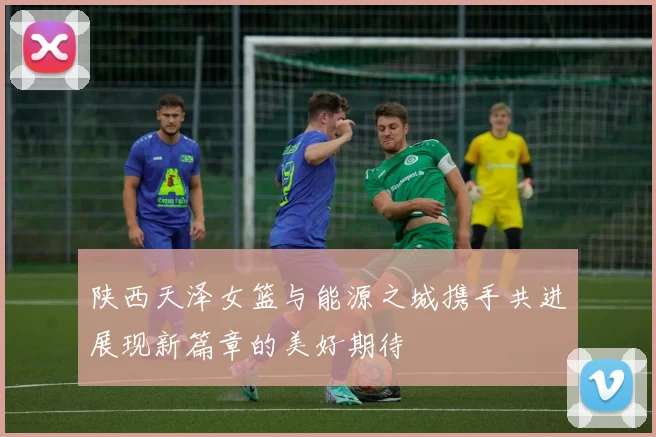 陕西天泽女篮与能源之城携手共进展现新篇章的美好期待