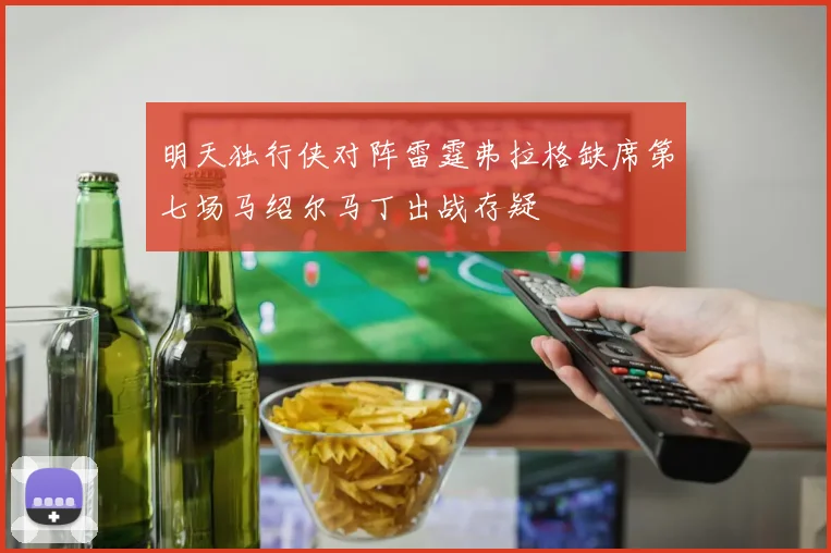 明天独行侠对阵雷霆弗拉格缺席第七场马绍尔马丁出战存疑
