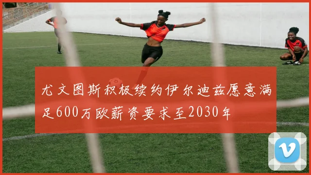 尤文图斯积极续约伊尔迪兹愿意满足600万欧薪资要求至2030年