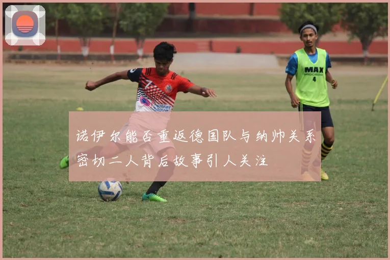 诺伊尔能否重返德国队与纳帅关系密切二人背后故事引人关注